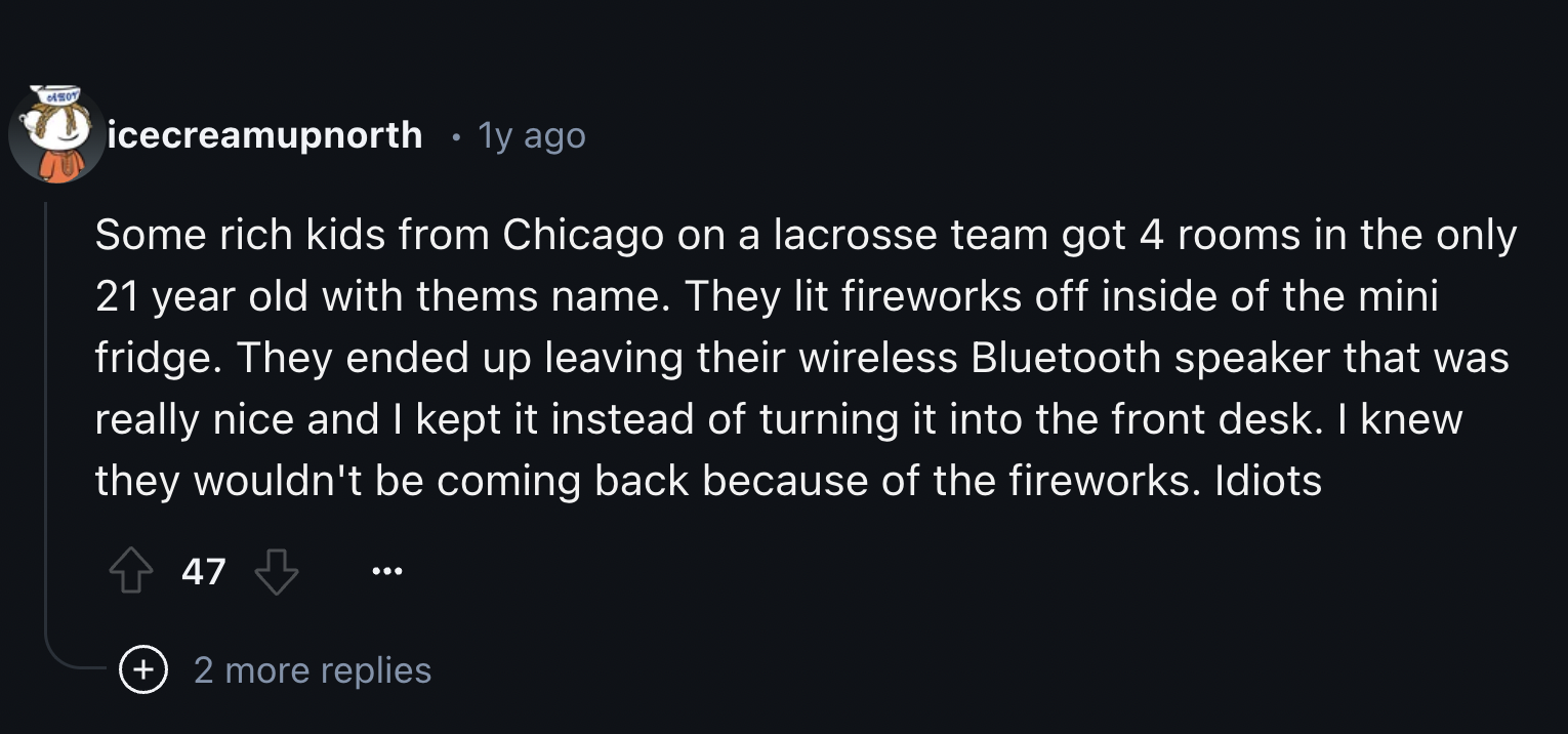 screenshot - icecreamupnorth 1y ago Some rich kids from Chicago on a lacrosse team got 4 rooms in the only 21 year old with thems name. They lit fireworks off inside of the mini fridge. They ended up leaving their wireless Bluetooth speaker that was reall